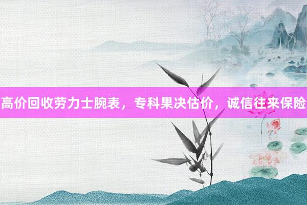 高价回收劳力士腕表，专科果决估价，诚信往来保险